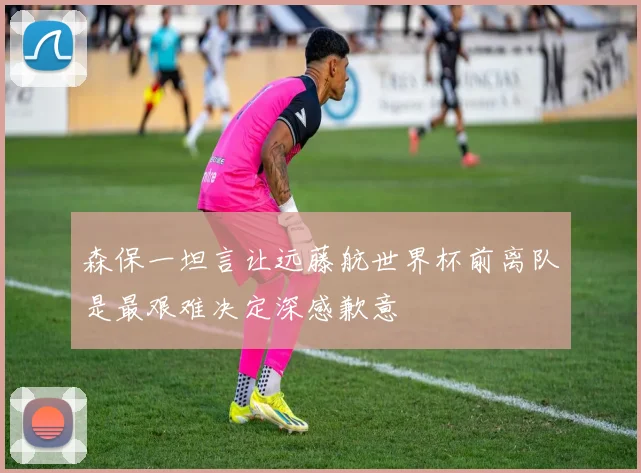 森保一坦言让远藤航世界杯前离队是最艰难决定深感歉意
