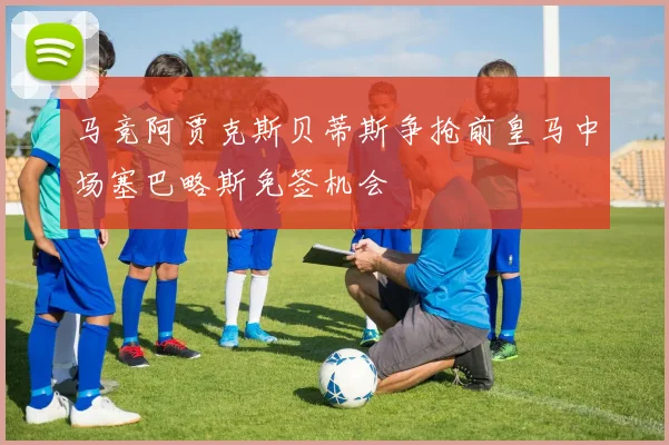 马竞阿贾克斯贝蒂斯争抢前皇马中场塞巴略斯免签机会