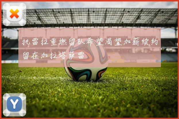 托雷拉重燃留队希望渴望加薪续约留在加拉塔萨雷