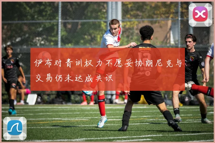 伊布对青训权力不愿妥协朗尼克与交易仍未达成共识