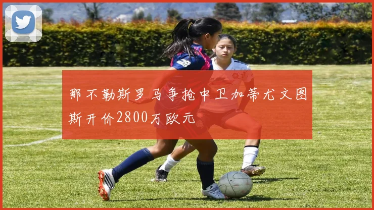 那不勒斯罗马争抢中卫加蒂尤文图斯开价2800万欧元