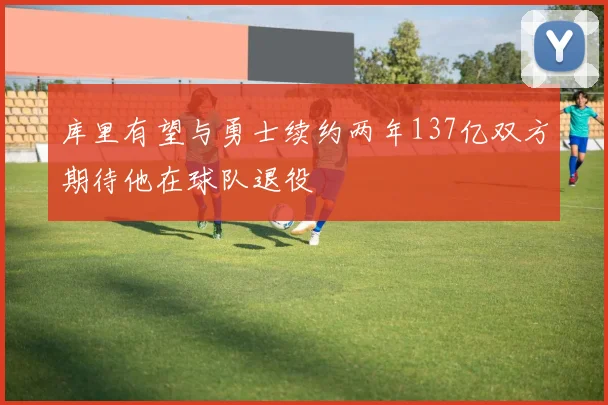 库里有望与勇士续约两年137亿双方期待他在球队退役