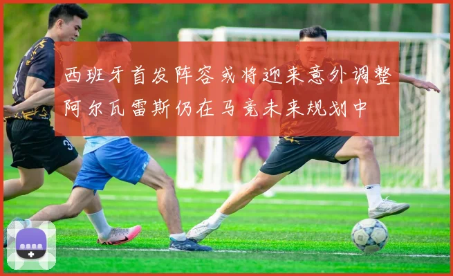 西班牙首发阵容或将迎来意外调整阿尔瓦雷斯仍在马竞未来规划中