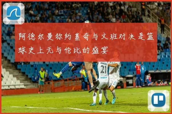 阿德尔曼称约基奇与文班对决是篮球史上无与伦比的盛宴