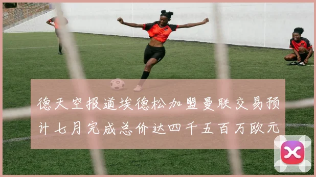 德天空报道埃德松加盟曼联交易预计七月完成总价达四千五百万欧元