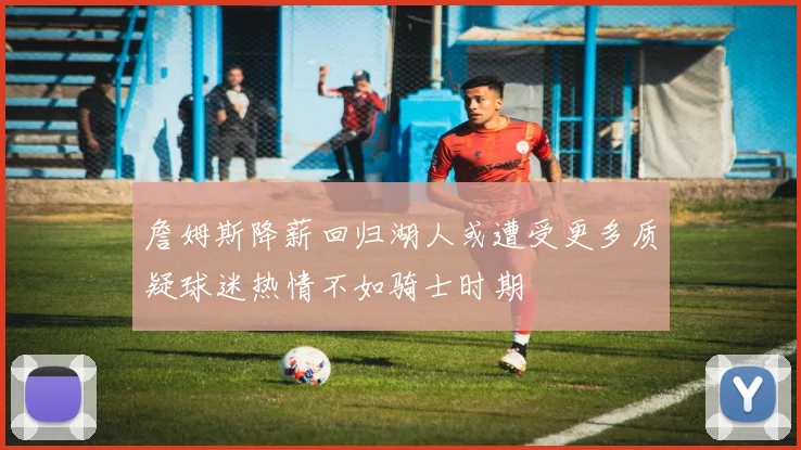 詹姆斯降薪回归湖人或遭受更多质疑球迷热情不如骑士时期