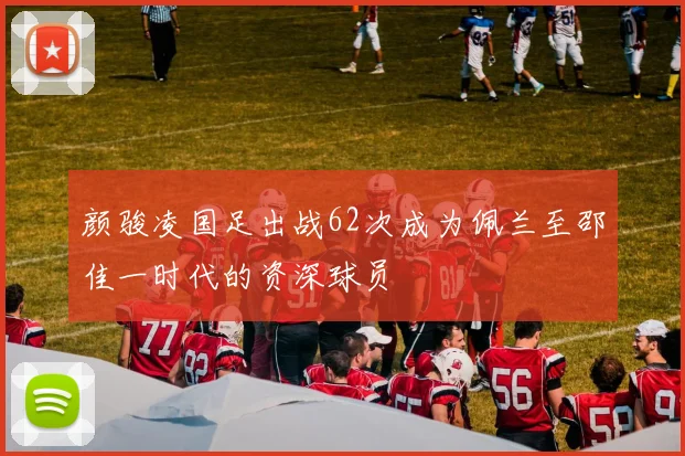 颜骏凌国足出战62次成为佩兰至邵佳一时代的资深球员