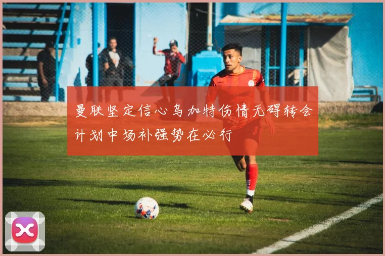 曼联坚定信心乌加特伤情无碍转会计划中场补强势在必行