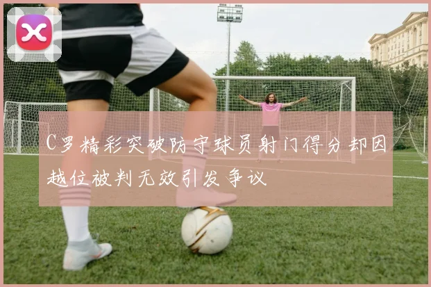 C罗精彩突破防守球员射门得分却因越位被判无效引发争议
