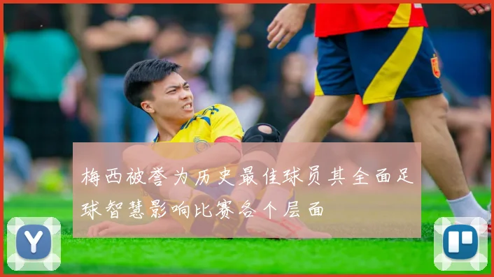 梅西被誉为历史最佳球员其全面足球智慧影响比赛各个层面