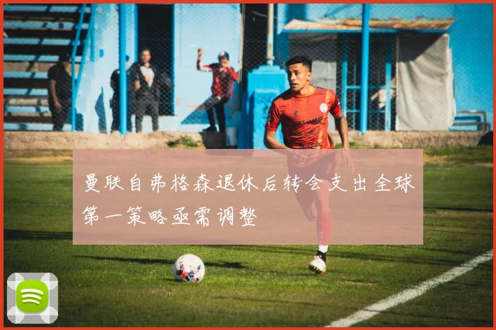 曼联自弗格森退休后转会支出全球第一策略亟需调整