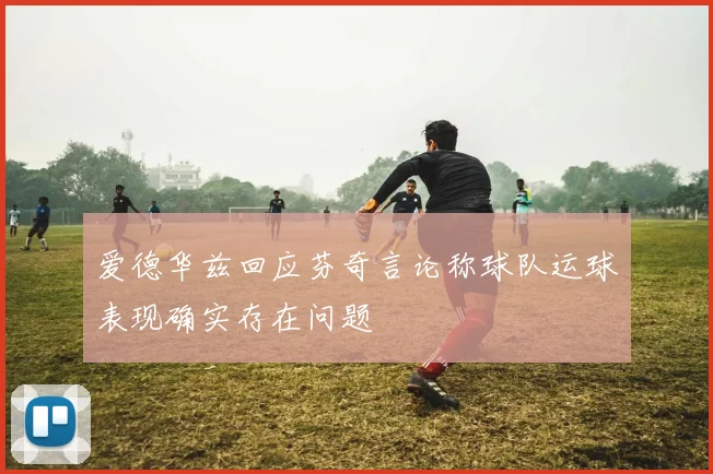 爱德华兹回应芬奇言论称球队运球表现确实存在问题