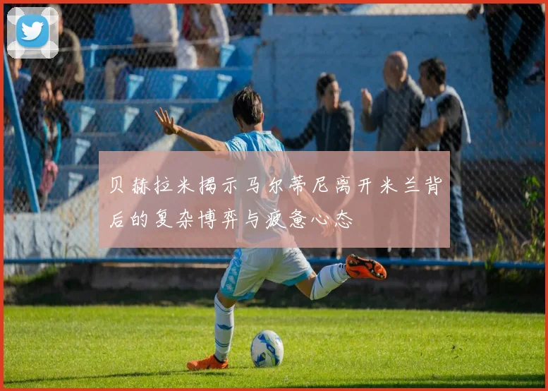 贝赫拉米揭示马尔蒂尼离开米兰背后的复杂博弈与疲惫心态