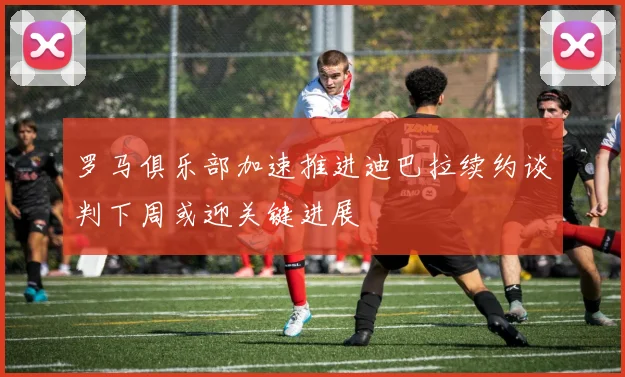 罗马俱乐部加速推进迪巴拉续约谈判下周或迎关键进展