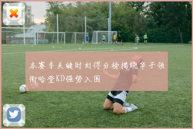 本赛季关键时刻得分榜揭晓华子领衔哈登KD强势入围
