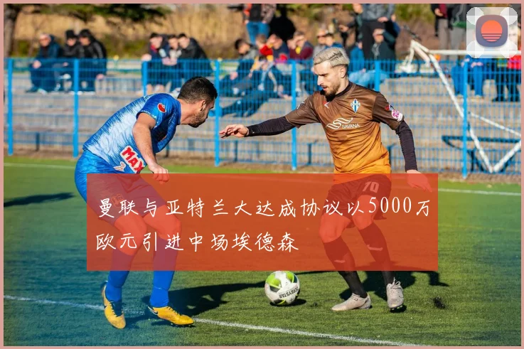 曼联与亚特兰大达成协议以5000万欧元引进中场埃德森