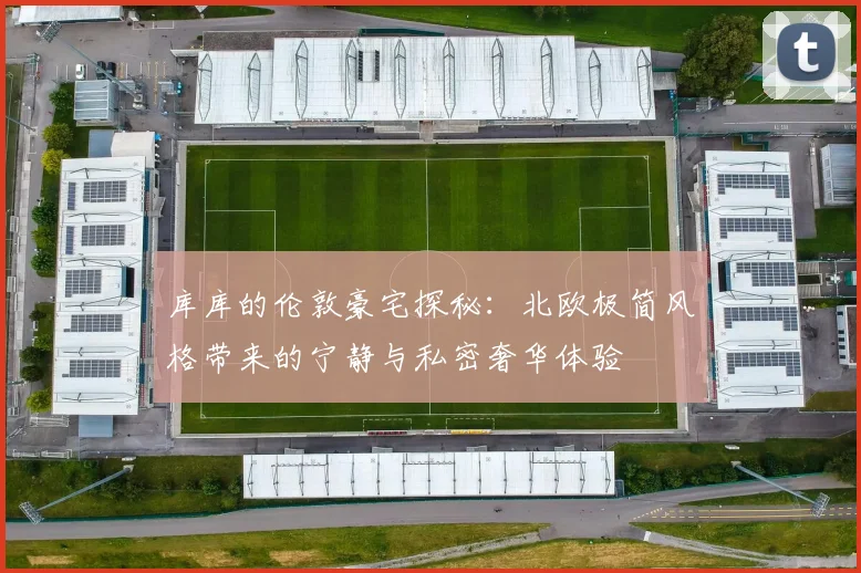 库库的伦敦豪宅探秘：北欧极简风格带来的宁静与私密奢华体验