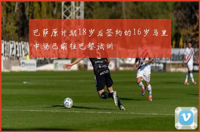巴萨原计划18岁后签约的16岁马里中场已前往巴黎试训
