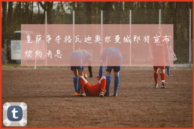 皇萨争夺格瓦迪奥尔曼城即将宣布续约消息