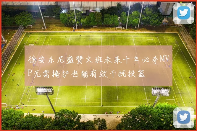 德安东尼盛赞文班未来十年必夺MVP无需掩护也能有效干扰投篮