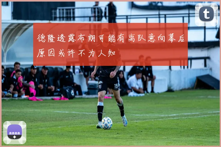 德隆透露布朗可能有离队意向幕后原因或许不为人知