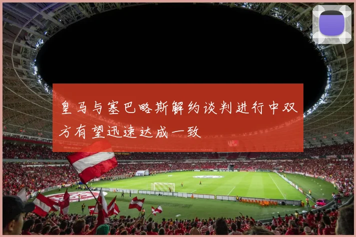 皇马与塞巴略斯解约谈判进行中双方有望迅速达成一致