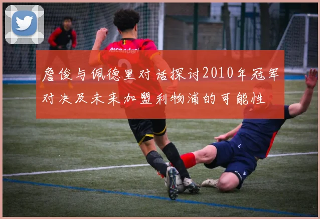 詹俊与佩德里对话探讨2010年冠军对决及未来加盟利物浦的可能性