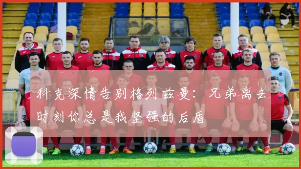 科克深情告别格列兹曼：兄弟离去时刻你总是我坚强的后盾