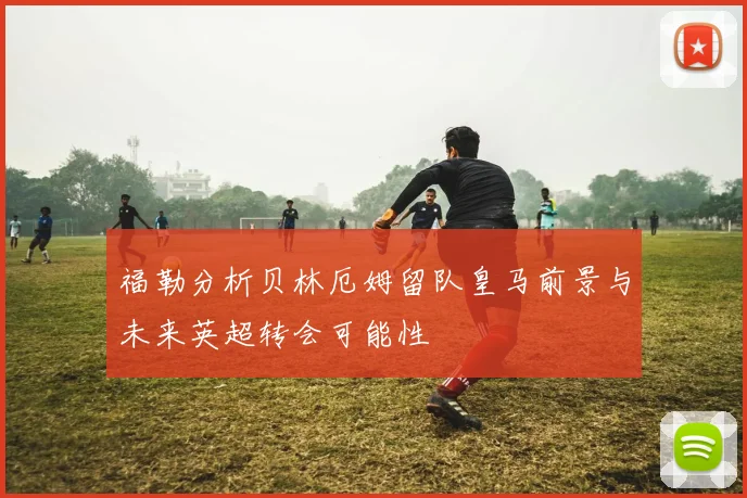 福勒分析贝林厄姆留队皇马前景与未来英超转会可能性